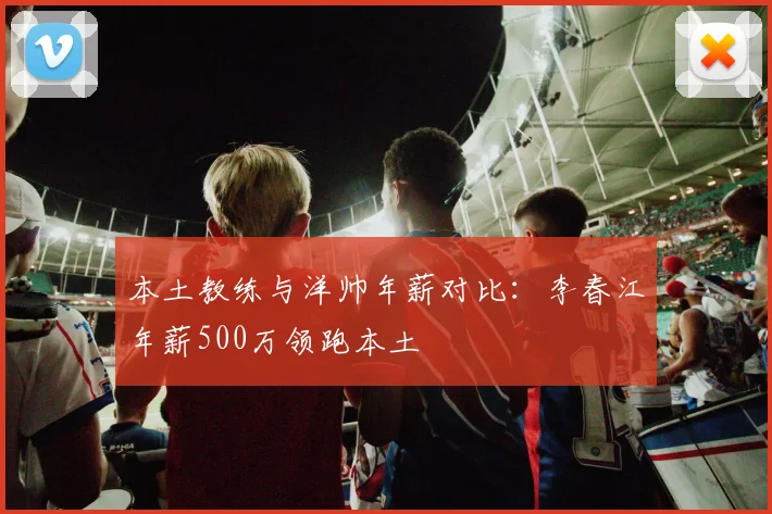 本土教练与洋帅年薪对比：李春江年薪500万领跑本土