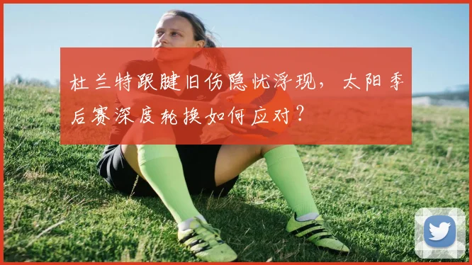杜兰特跟腱旧伤隐忧浮现，太阳季后赛深度轮换如何应对？