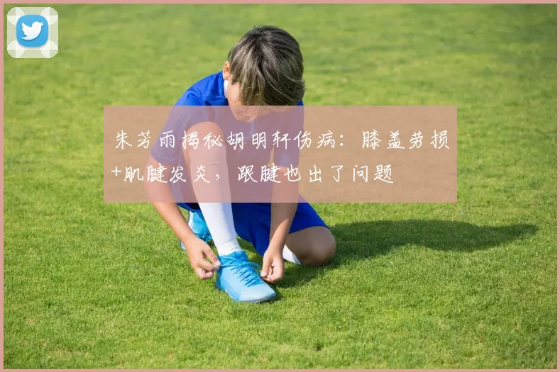 朱芳雨揭秘胡明轩伤病：膝盖劳损+肌腱发炎，跟腱也出了问题